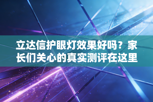 立达信护眼灯效果好吗？家长们关心的真实测评在这里！