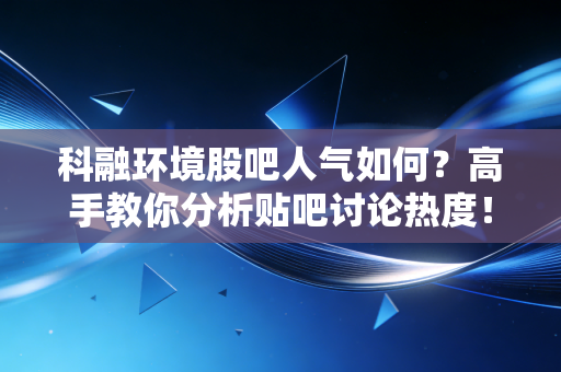 科融环境股吧人气如何？高手教你分析贴吧讨论热度！
