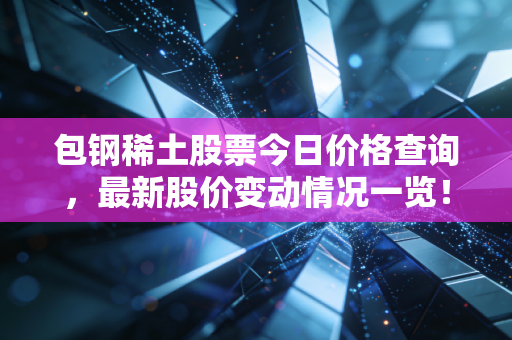 包钢稀土股票今日价格查询，最新股价变动情况一览！
