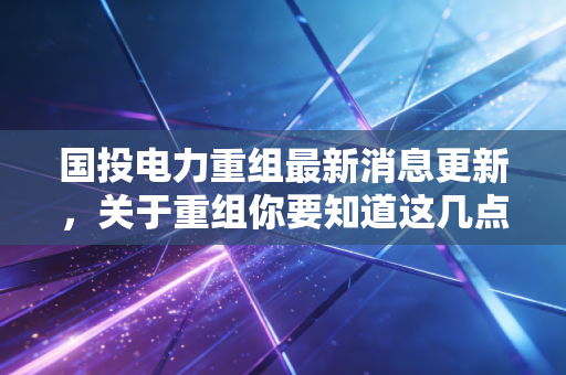 国投电力重组最新消息更新,关于重组你要知道这几点!