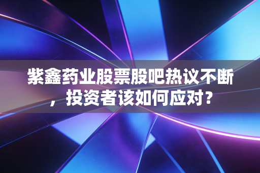 紫鑫药业股票股吧热议不断，投资者该如何应对？