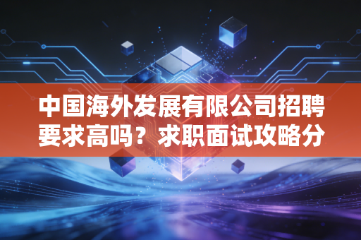 中国海外发展有限公司招聘要求高吗?求职面试攻略分享!