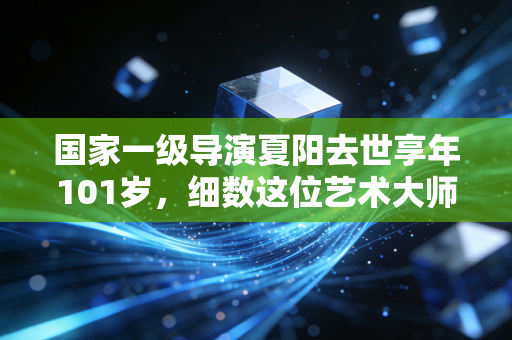国家一级导演夏阳去世享年101岁,细数这位艺术大师的传奇一生