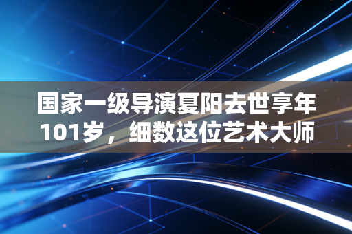 国家一级导演夏阳去世享年101岁，细数这位艺术大师的传奇一生