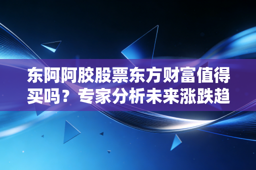 东阿阿胶股票东方财富值得买吗？专家分析未来涨跌趋势