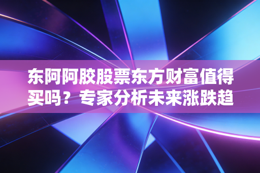 东阿阿胶股票东方财富值得买吗？专家分析未来涨跌趋势