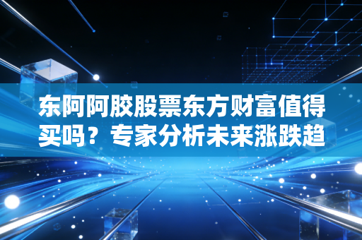 东阿阿胶股票东方财富值得买吗？专家分析未来涨跌趋势