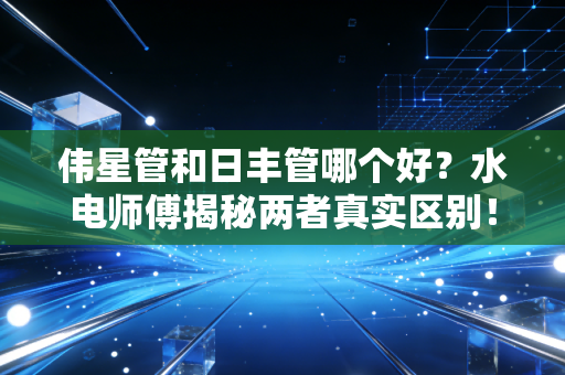 伟星管和日丰管哪个好?水电师傅揭秘两者真实区别!