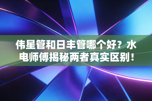 伟星管和日丰管哪个好？水电师傅揭秘两者真实区别！