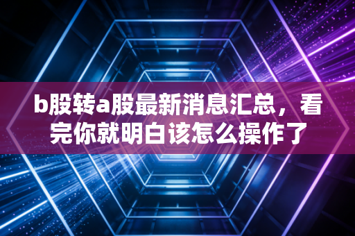 b股转a股最新消息汇总,看完你就明白该怎么操作了