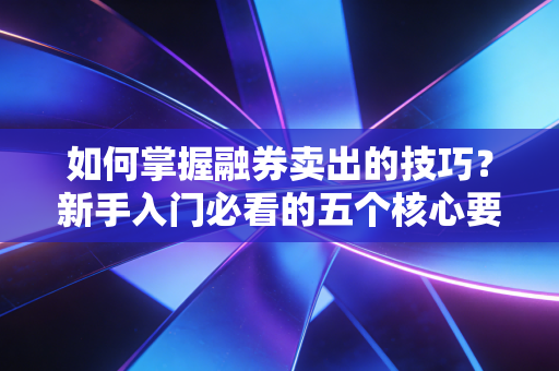 如何掌握融券卖出的技巧？新手入门必看的五个核心要点！