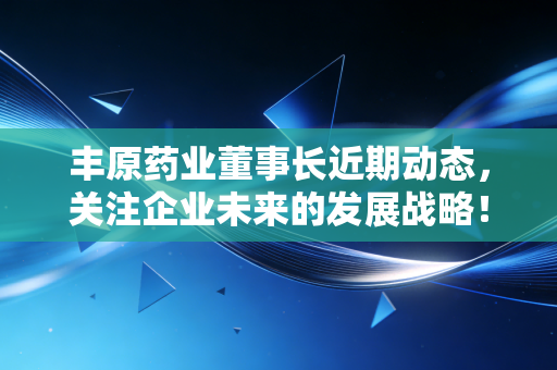 丰原药业董事长近期动态,关注企业未来的发展战略!