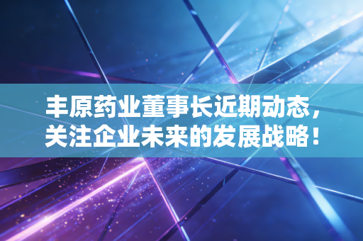 丰原药业董事长近期动态，关注企业未来的发展战略！