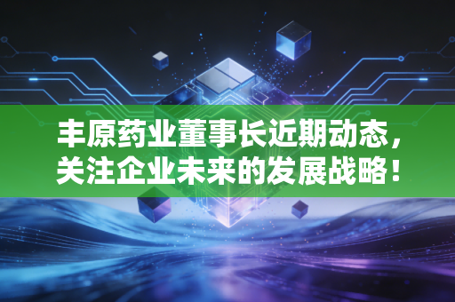 丰原药业董事长近期动态,关注企业未来的发展战略!