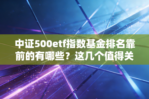 中证500etf指数基金排名靠前的有哪些?这几个值得关注!