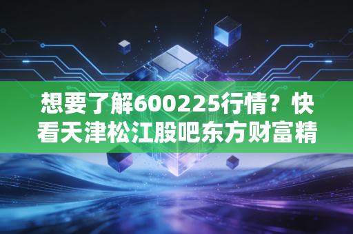 想要了解600225行情？快看天津松江股吧东方财富精华帖！