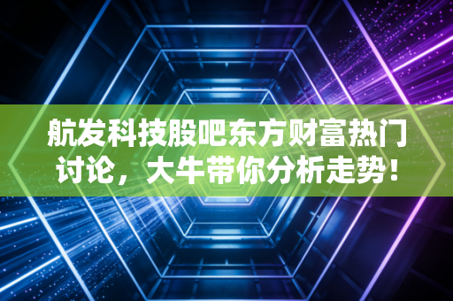 航发科技股吧东方财富热门讨论，大牛带你分析走势！