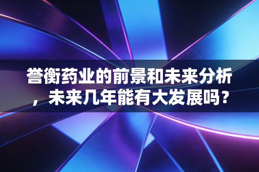 誉衡药业的前景和未来分析，未来几年能有大发展吗？