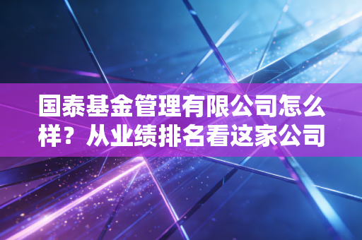 国泰基金管理有限公司怎么样？从业绩排名看这家公司的实力