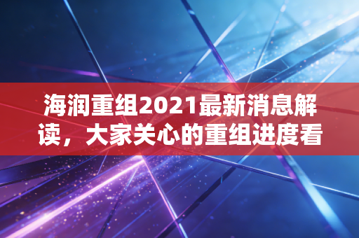 海润重组2021最新消息解读，大家关心的重组进度看这篇！
