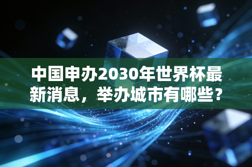 中国申办2030年世界杯最新消息,举办城市有哪些?