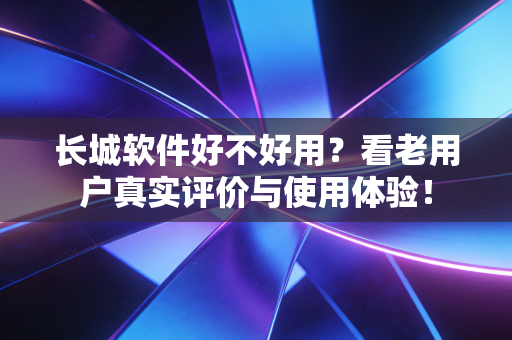 长城软件好不好用？看老用户真实评价与使用体验！