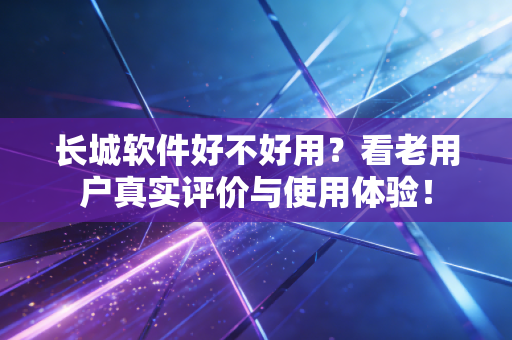长城软件好不好用？看老用户真实评价与使用体验！
