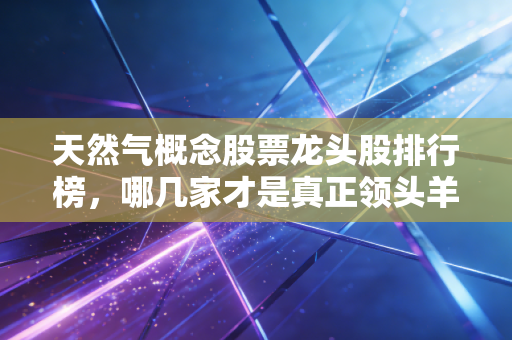 天然气概念股票龙头股排行榜，哪几家才是真正领头羊？