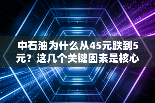 中石油为什么从45元跌到5元？这几个关键因素是核心