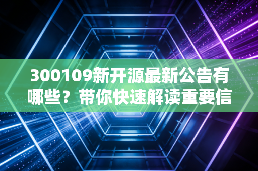300109新开源最新公告有哪些？带你快速解读重要信息！