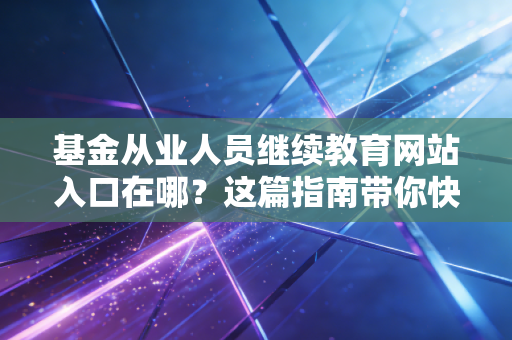 基金从业人员继续教育网站入口在哪？这篇指南带你快速找准！