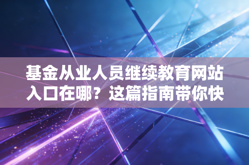 基金从业人员继续教育网站入口在哪？这篇指南带你快速找准！