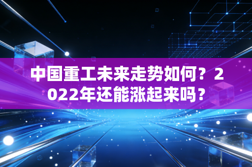中国重工未来走势如何？2022年还能涨起来吗？
