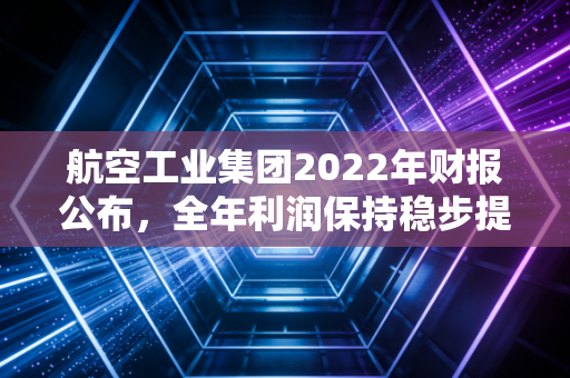航空工业集团2022年财报公布，全年利润保持稳步提升！