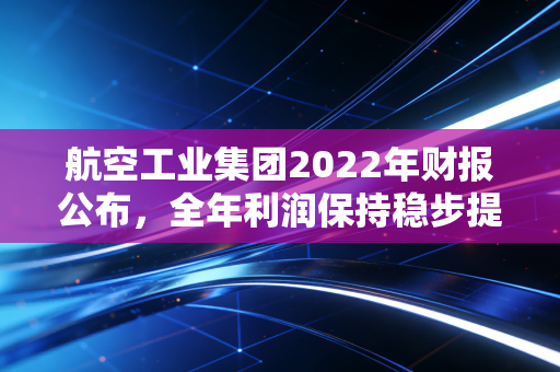 航空工业集团2022年财报公布,全年利润保持稳步提升!