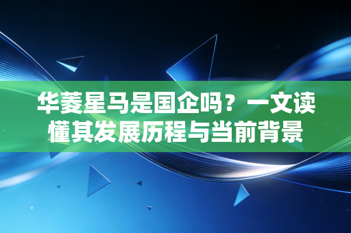 华菱星马是国企吗?一文读懂其发展历程与当前背景