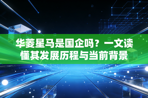 华菱星马是国企吗?一文读懂其发展历程与当前背景