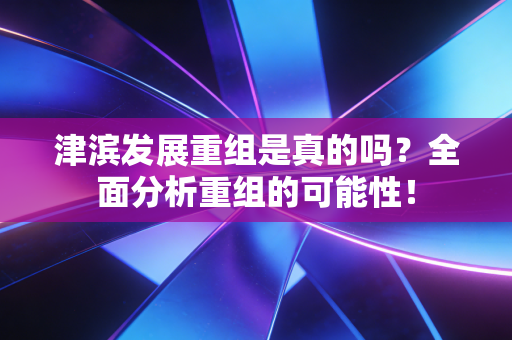 津滨发展重组是真的吗?全面分析重组的可能性!