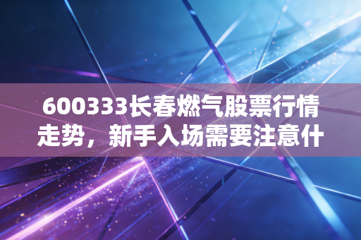 600333长春燃气股票行情走势，新手入场需要注意什么？