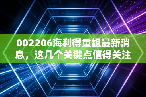 002206海利得重组最新消息，这几个关键点值得关注！
