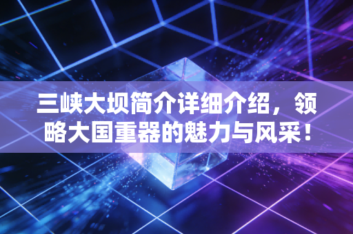 三峡大坝简介详细介绍，领略大国重器的魅力与风采！