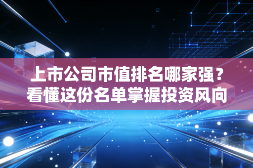 上市公司市值排名哪家强？看懂这份名单掌握投资风向！