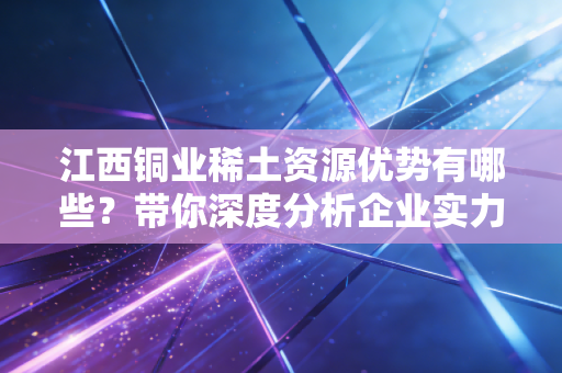 江西铜业稀土资源优势有哪些？带你深度分析企业实力！