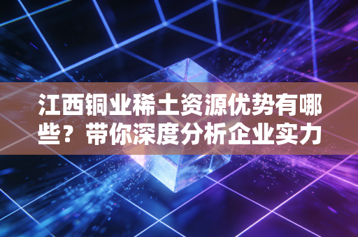 江西铜业稀土资源优势有哪些？带你深度分析企业实力！