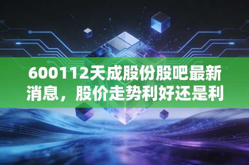 600112天成股份股吧最新消息，股价走势利好还是利空？