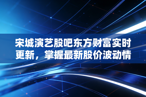 宋城演艺股吧东方财富实时更新,掌握最新股价波动情况!