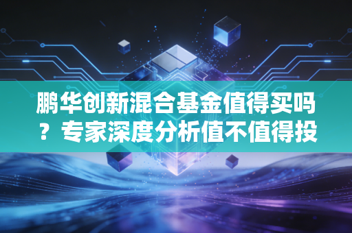 鹏华创新混合基金值得买吗?专家深度分析值不值得投!