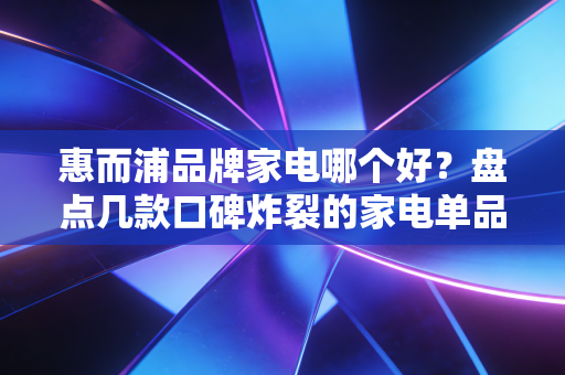 惠而浦品牌家电哪个好？盘点几款口碑炸裂的家电单品！