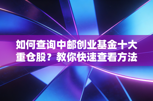 如何查询中邮创业基金十大重仓股？教你快速查看方法！