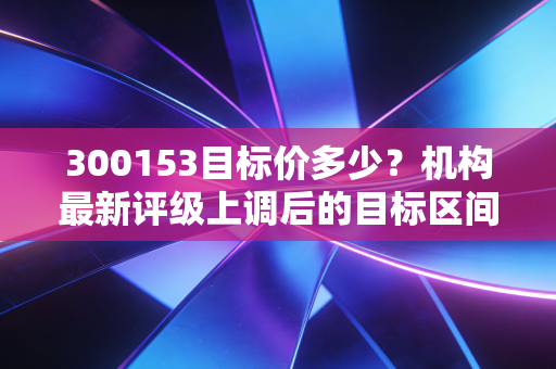 300153目标价多少？机构最新评级上调后的目标区间